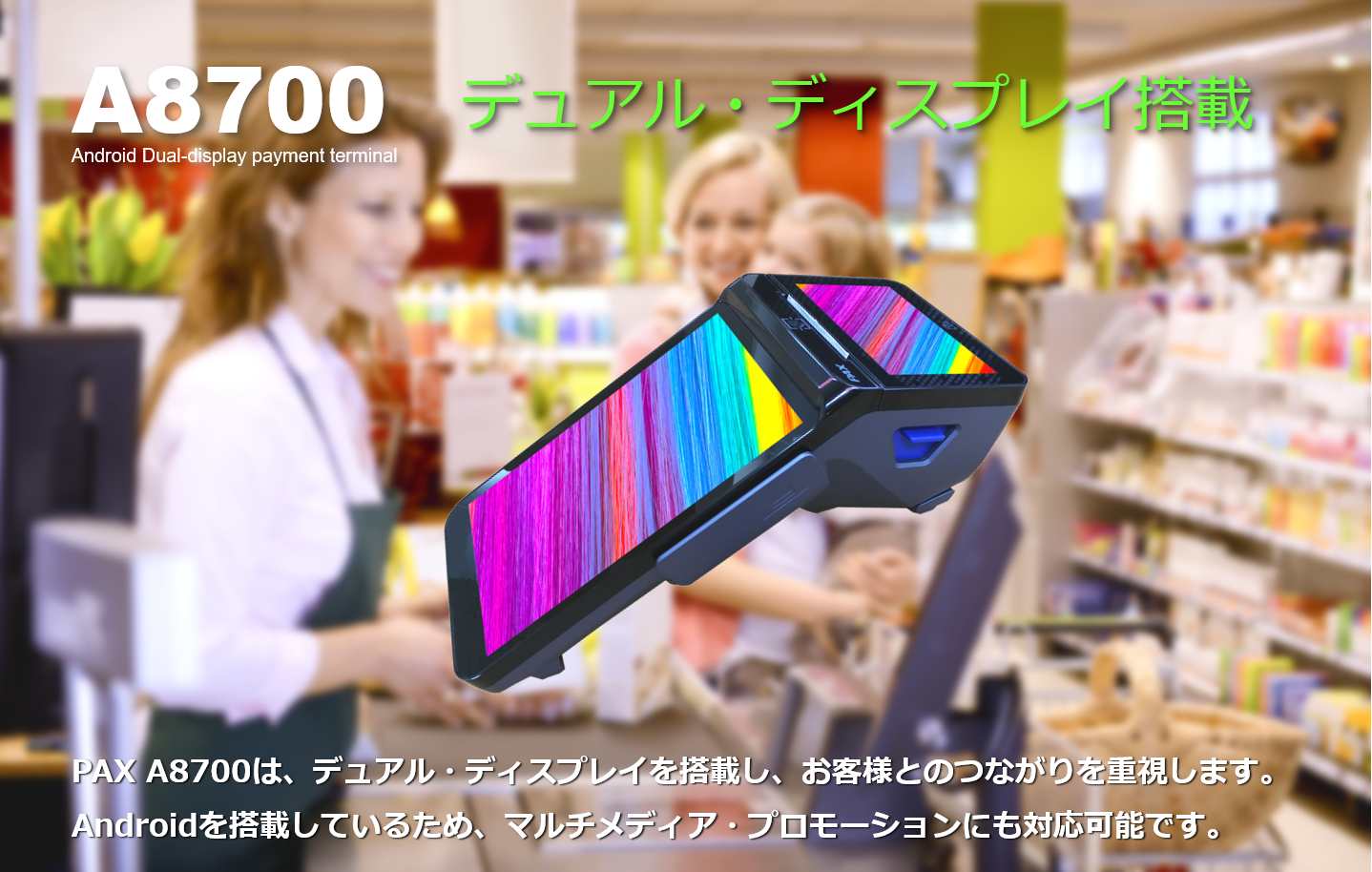 PAYサービス、PAY Service、A8700、PAX Japan、PAXジャパン、PAX、PAX Technology、TMN、Stera、デュアル・ディスプレイ、決済端末、Android、電子マネー、インバウンド、QR、Felica、NFC、タッチ決済、磁気カード、縦引き、マルチ決済、POS、キャッシュレス、SIM通信、Suica、PASMO、WAON、Apple PAY、Google PAY、 Amazon PAY