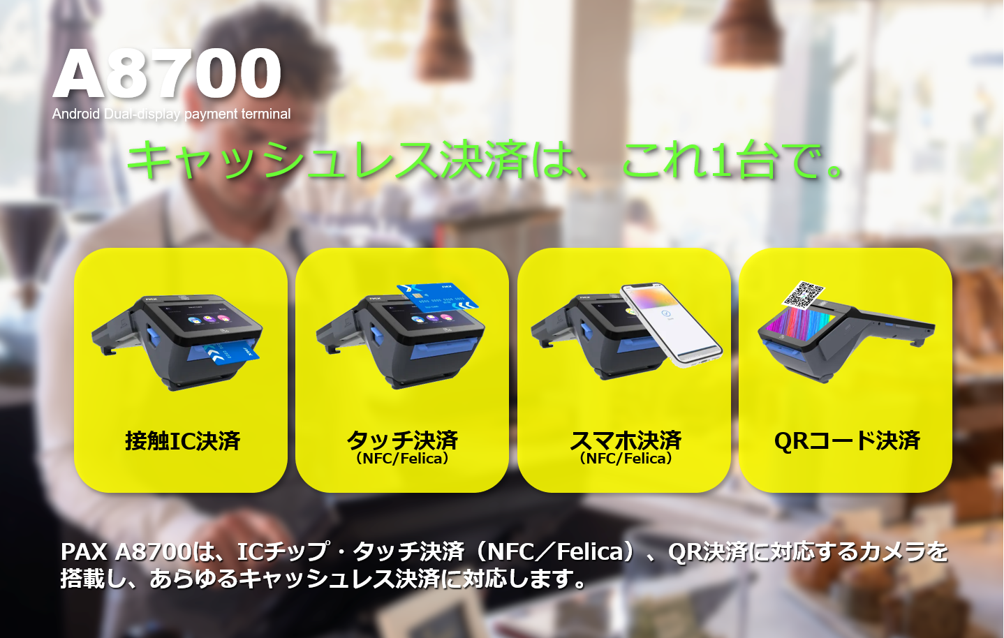 PAYサービス、PAY Service、A8700、PAX Japan、PAXジャパン、PAX、PAX Technology、TMN、Stera、デュアル・ディスプレイ、決済端末、Android、電子マネー、インバウンド、QR、Felica、NFC、タッチ決済、磁気カード、縦引き、マルチ決済、POS、キャッシュレス、SIM通信、Suica、PASMO、WAON、Apple PAY、Google PAY、 Amazon PAY