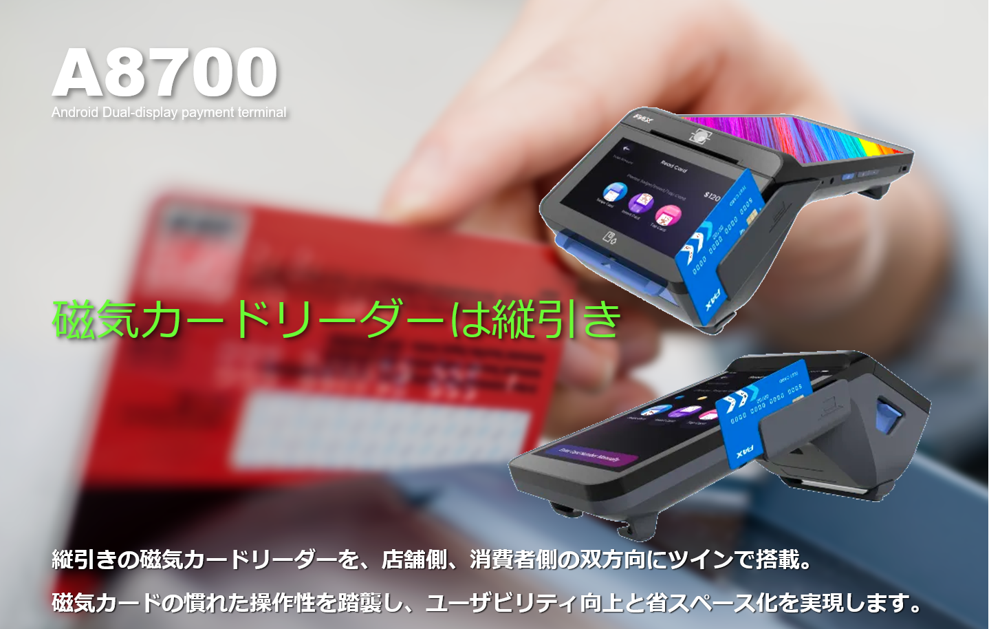 PAYサービス、PAY Service、A8700、PAX Japan、PAXジャパン、PAX、PAX Technology、TMN、Stera、デュアル・ディスプレイ、決済端末、Android、電子マネー、インバウンド、QR、Felica、NFC、タッチ決済、磁気カード、縦引き、マルチ決済、POS、キャッシュレス、SIM通信、Suica、PASMO、WAON、Apple PAY、Google PAY、 Amazon PAY